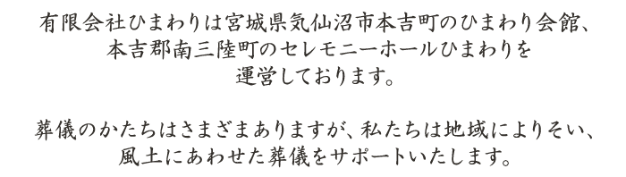 有限会社ひまわりは宮城県気仙沼市本吉町のひまわり会館、本吉郡南三陸町のセレモニーホールひまわりを運営しております。葬儀のかたちはさまざまありますが、私たちは地域によりそい、風土にあわせた葬儀をサポートいたします。