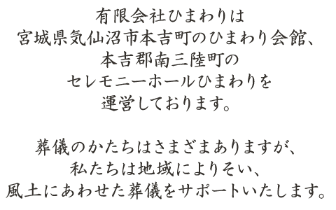 有限会社ひまわりは宮城県気仙沼市本吉町のひまわり会館、本吉郡南三陸町のセレモニーホールひまわりを運営しております。葬儀のかたちはさまざまありますが、私たちは地域によりそい、風土にあわせた葬儀をサポートいたします。